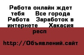 Работа онлайн ждет тебя!  - Все города Работа » Заработок в интернете   . Хакасия респ.